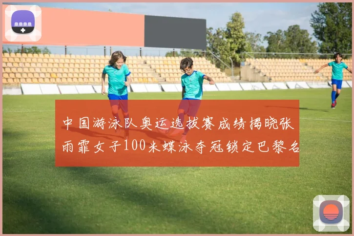 中国游泳队奥运选拔赛成绩揭晓张雨霏女子100米蝶泳夺冠锁定巴黎名额