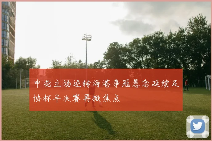 申花主场逆转海港争冠悬念延续足协杯半决赛再掀焦点