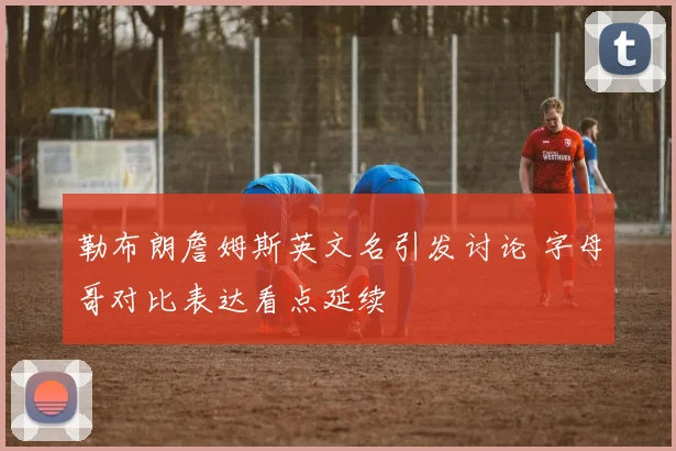勒布朗詹姆斯英文名引发讨论 字母哥对比表达看点延续