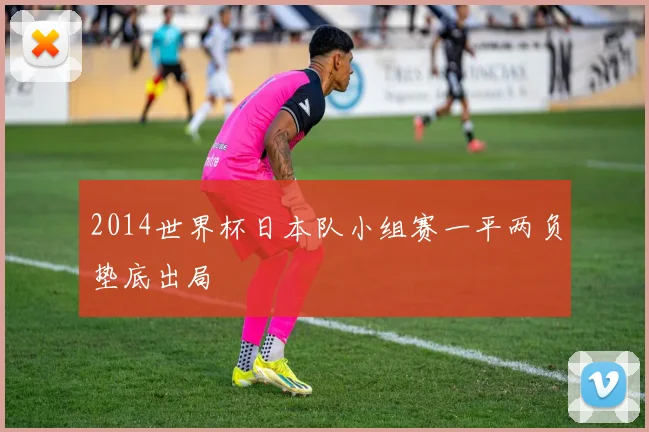 2014世界杯日本队小组赛一平两负垫底出局