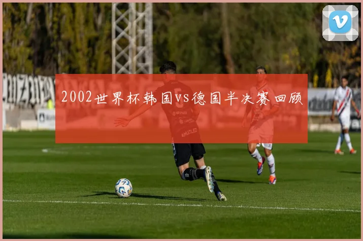 2002世界杯韩国vs德国半决赛回顾