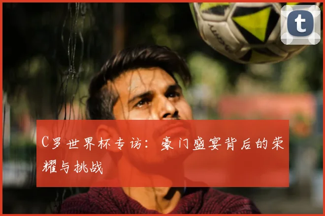 C罗世界杯专访：豪门盛宴背后的荣耀与挑战
