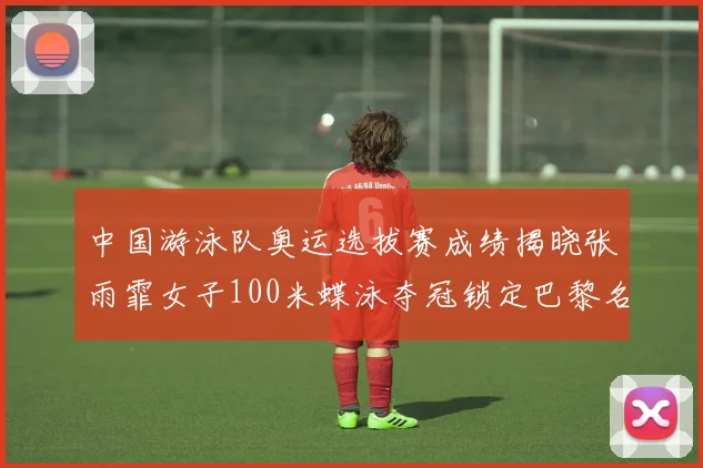 中国游泳队奥运选拔赛成绩揭晓张雨霏女子100米蝶泳夺冠锁定巴黎名额