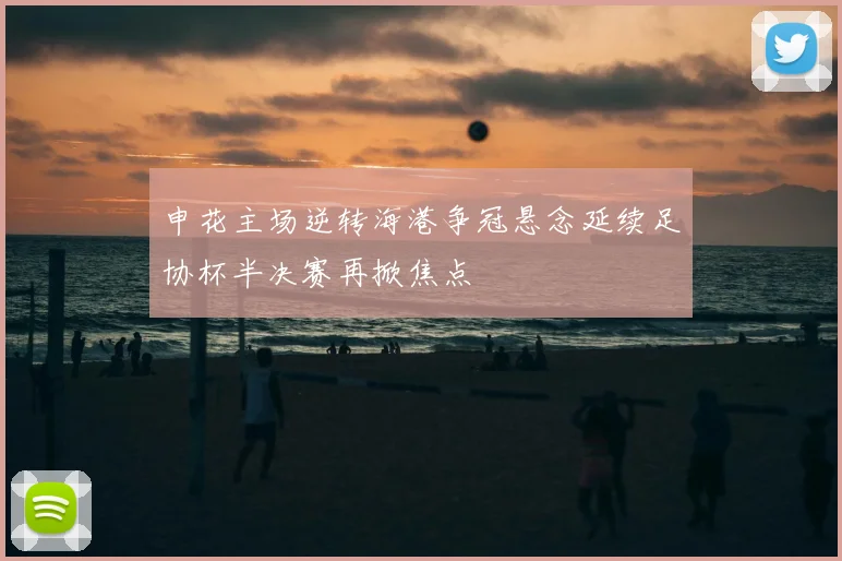 申花主场逆转海港争冠悬念延续足协杯半决赛再掀焦点