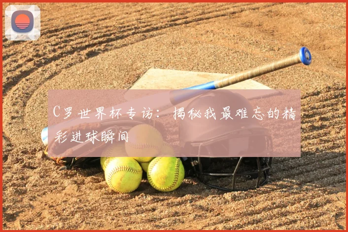 C罗世界杯专访：揭秘我最难忘的精彩进球瞬间