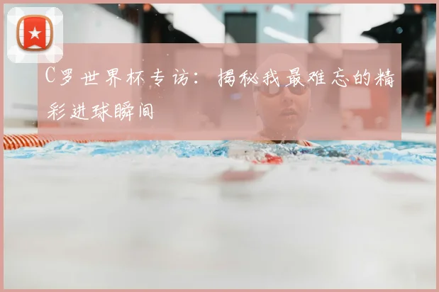 C罗世界杯专访：揭秘我最难忘的精彩进球瞬间