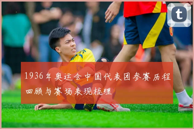 1936年奥运会中国代表团参赛历程回顾与赛场表现梳理