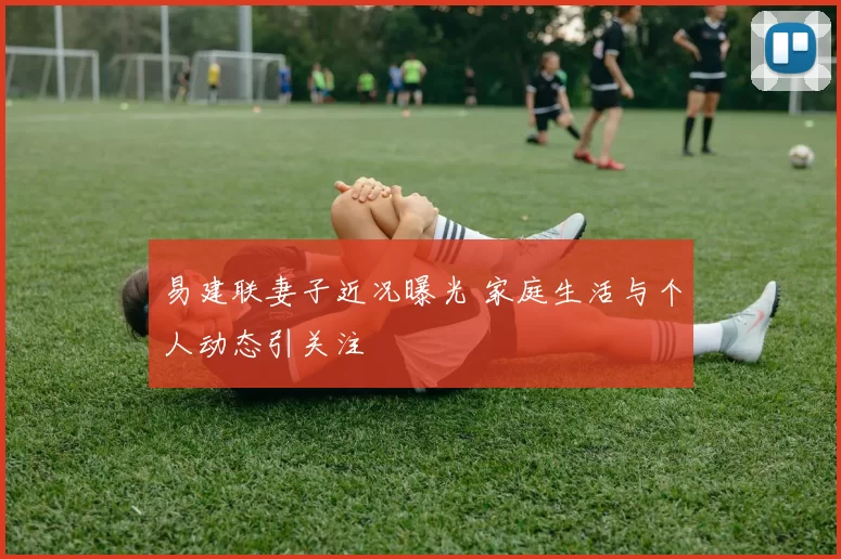 易建联妻子近况曝光 家庭生活与个人动态引关注