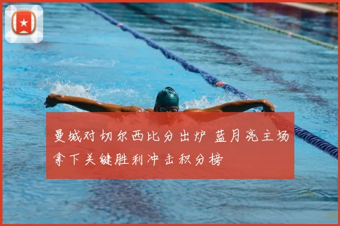 曼城对切尔西比分出炉 蓝月亮主场拿下关键胜利冲击积分榜