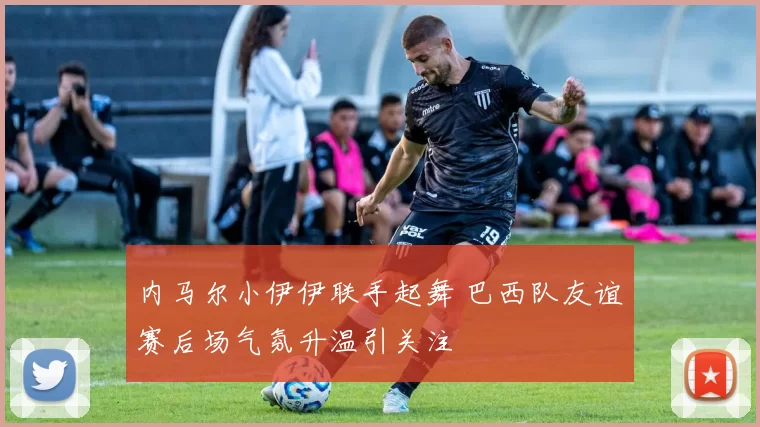 内马尔小伊伊联手起舞 巴西队友谊赛后场气氛升温引关注