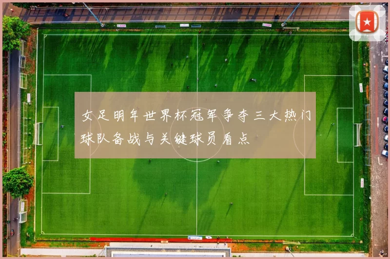 女足明年世界杯冠军争夺三大热门球队备战与关键球员看点