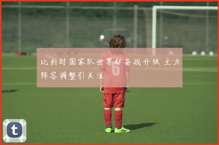 比利时国家队世界杯备战升级 主力阵容调整引关注