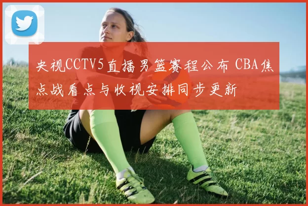 央视CCTV5直播男篮赛程公布 CBA焦点战看点与收视安排同步更新