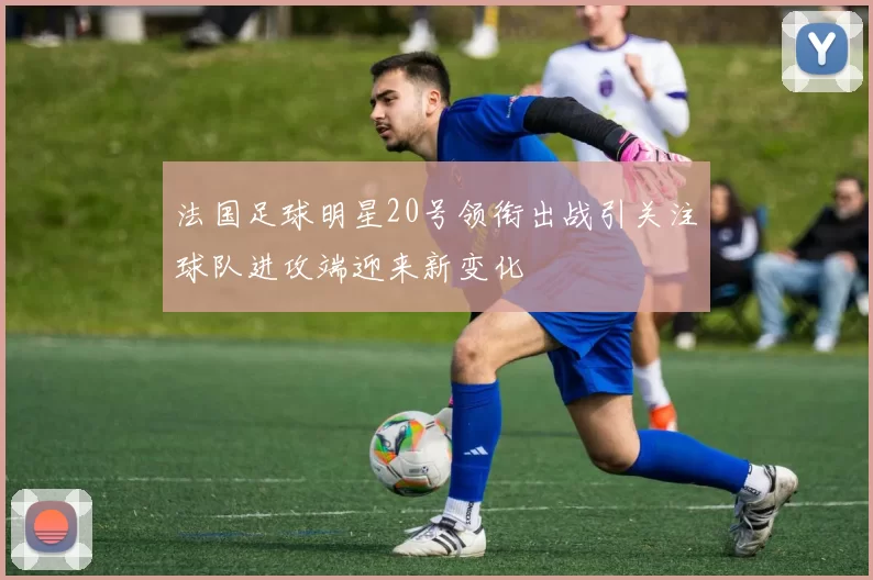 法国足球明星20号领衔出战引关注球队进攻端迎来新变化