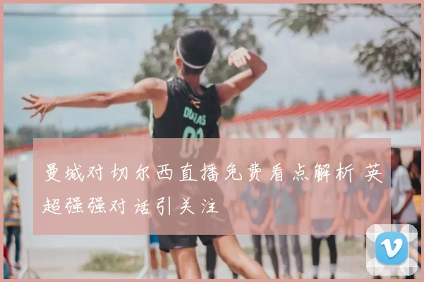 曼城对切尔西直播免费看点解析 英超强强对话引关注