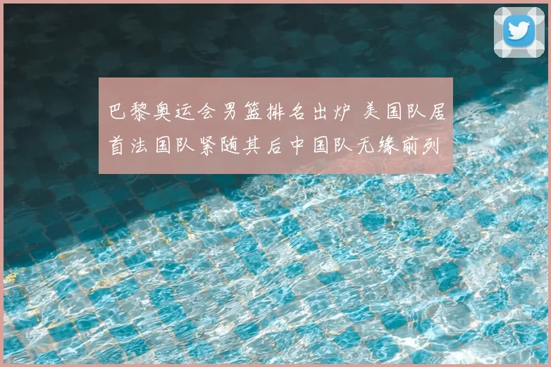 巴黎奥运会男篮排名出炉 美国队居首法国队紧随其后中国队无缘前列