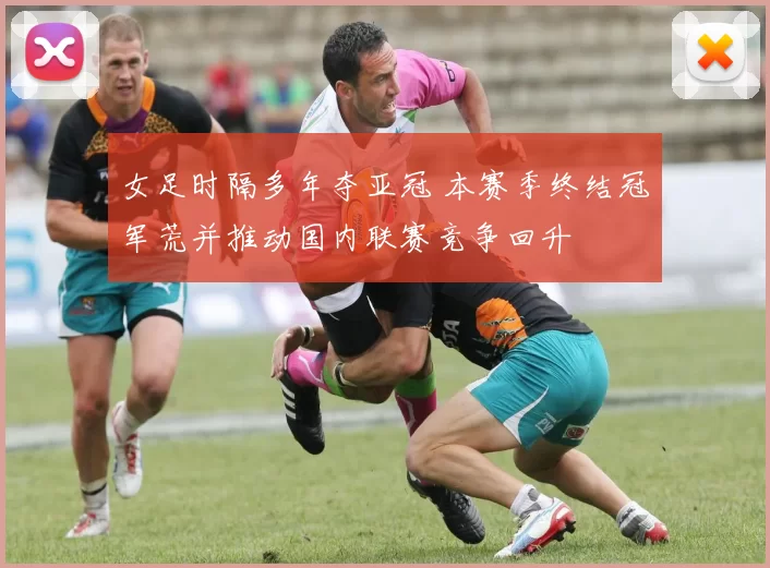 女足时隔多年夺亚冠 本赛季终结冠军荒并推动国内联赛竞争回升