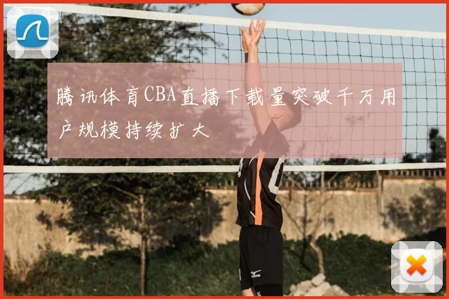 腾讯体育CBA直播下载量突破千万用户规模持续扩大