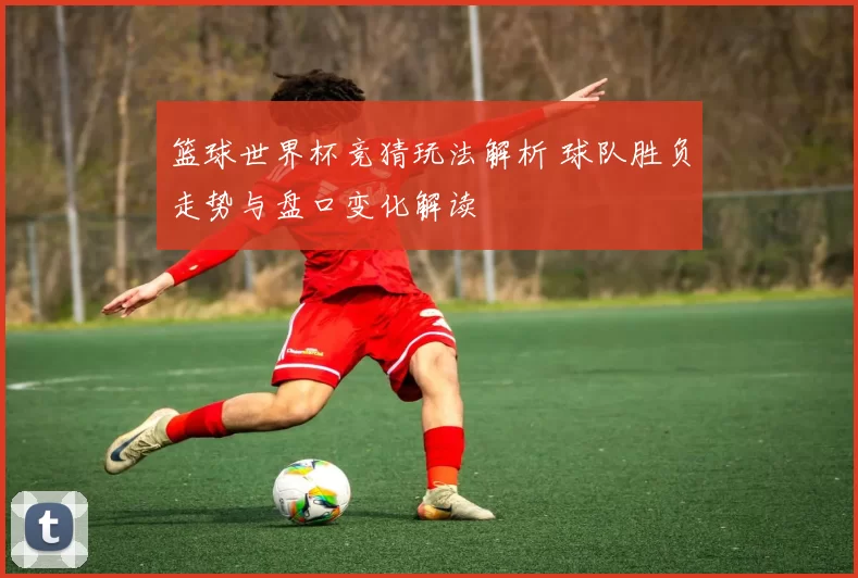 篮球世界杯竞猜玩法解析 球队胜负走势与盘口变化解读