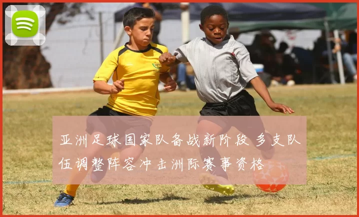 亚洲足球国家队备战新阶段 多支队伍调整阵容冲击洲际赛事资格