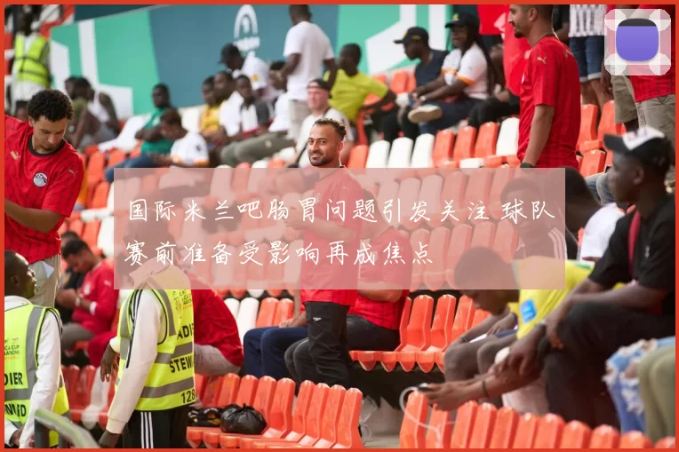 国际米兰吧肠胃问题引发关注 球队赛前准备受影响再成焦点