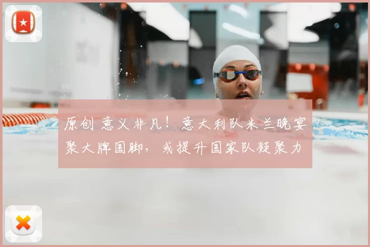 原创 意义非凡！意大利队米兰晚宴聚大牌国脚，或提升国家队凝聚力