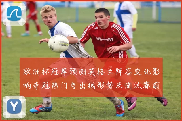 欧洲杯冠军预测英格兰阵容变化影响夺冠热门与出线形势及淘汰赛前景