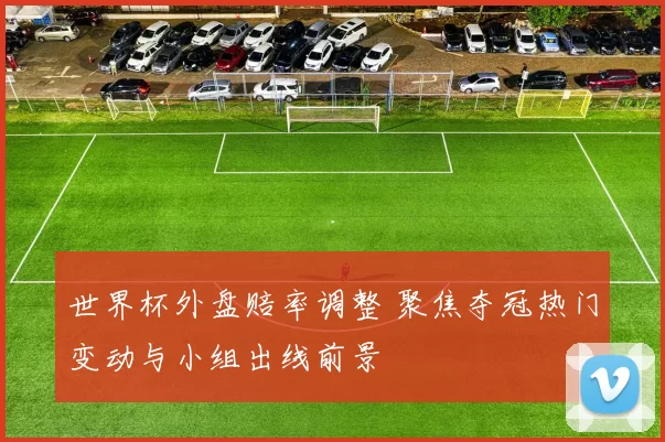 世界杯外盘赔率调整 聚焦夺冠热门变动与小组出线前景