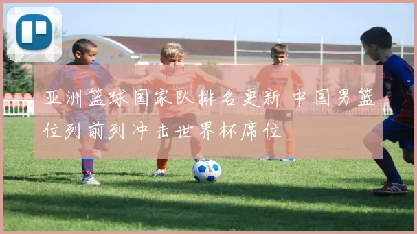 亚洲篮球国家队排名更新 中国男篮位列前列冲击世界杯席位