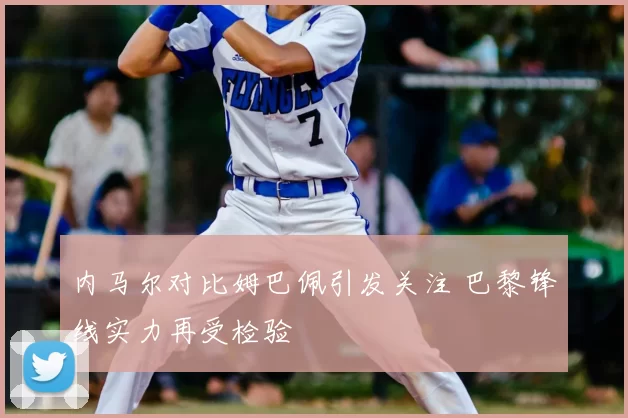 内马尔对比姆巴佩引发关注 巴黎锋线实力再受检验