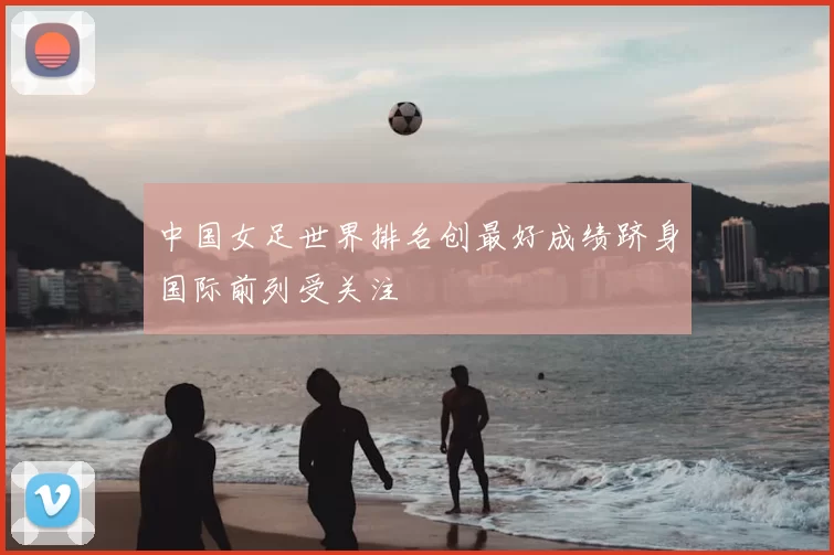 中国女足世界排名创最好成绩跻身国际前列受关注