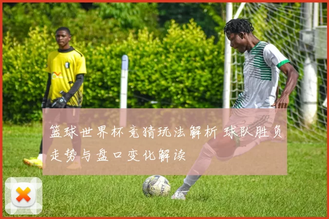 篮球世界杯竞猜玩法解析 球队胜负走势与盘口变化解读