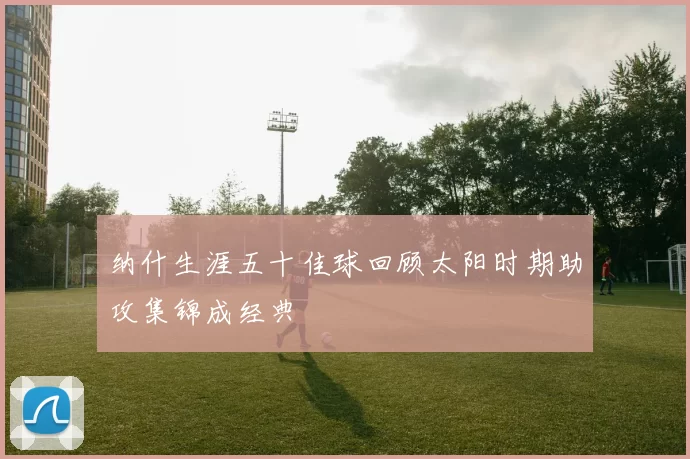 纳什生涯五十佳球回顾太阳时期助攻集锦成经典