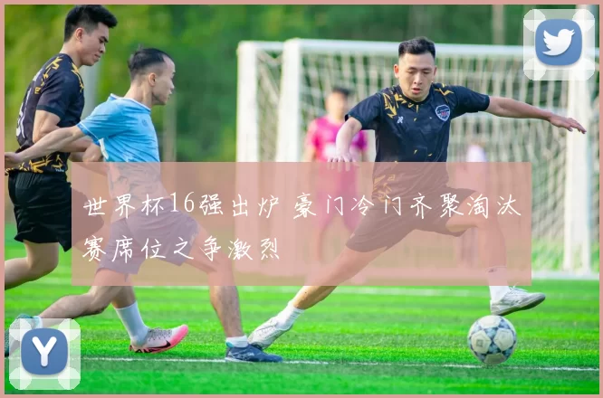 世界杯16强出炉 豪门冷门齐聚淘汰赛席位之争激烈