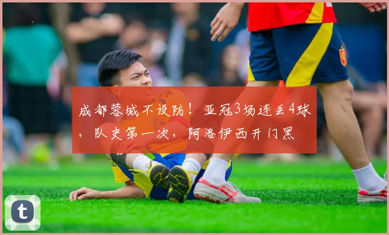 成都蓉城不设防!亚冠3场连丢4球,队史第一次,阿洛伊西开门黑