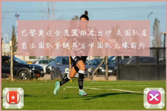 巴黎奥运会男篮排名出炉 美国队居首法国队紧随其后中国队无缘前列