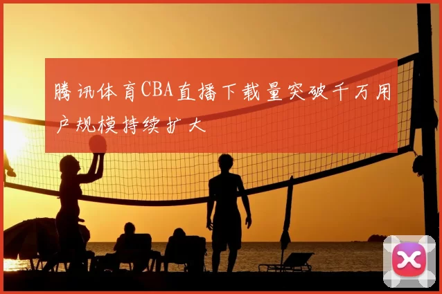 腾讯体育CBA直播下载量突破千万用户规模持续扩大