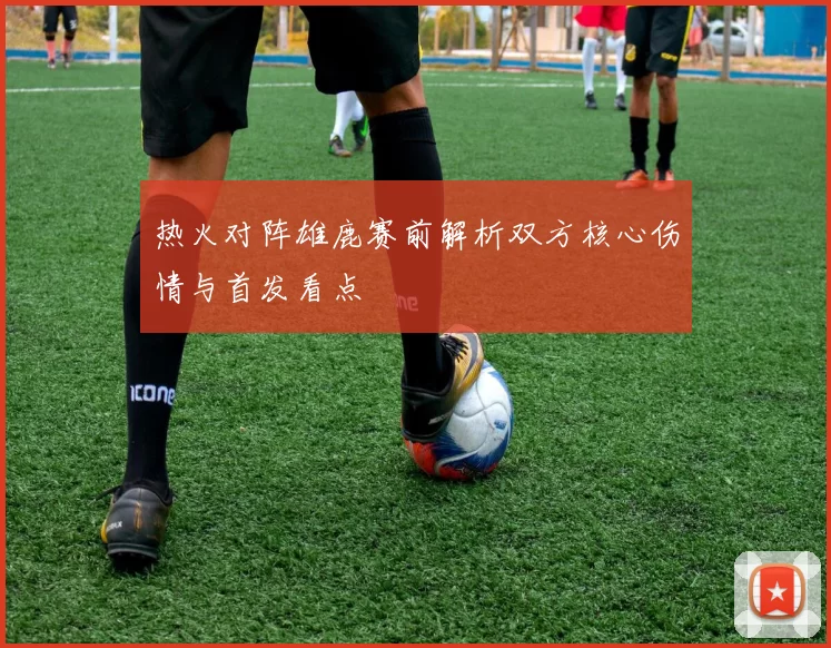 热火对阵雄鹿赛前解析双方核心伤情与首发看点