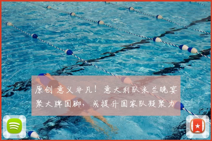 原创 意义非凡！意大利队米兰晚宴聚大牌国脚，或提升国家队凝聚力