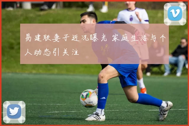 易建联妻子近况曝光 家庭生活与个人动态引关注