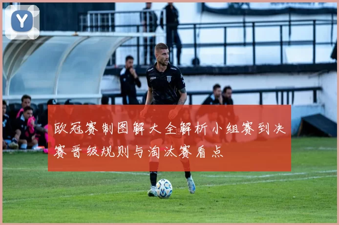 欧冠赛制图解大全解析小组赛到决赛晋级规则与淘汰赛看点
