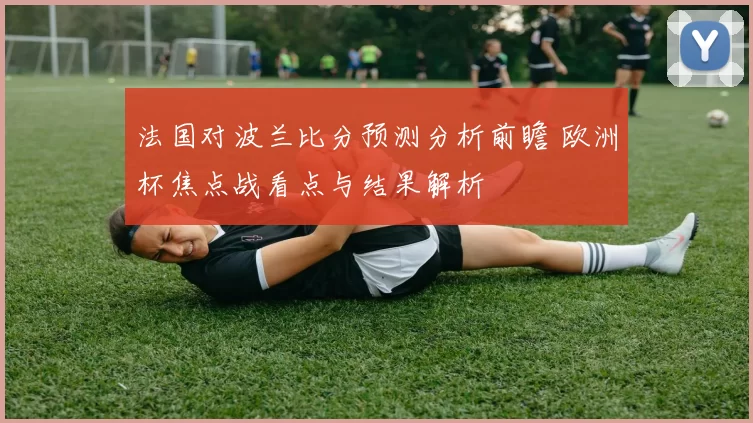 法国对波兰比分预测分析前瞻 欧洲杯焦点战看点与结果解析