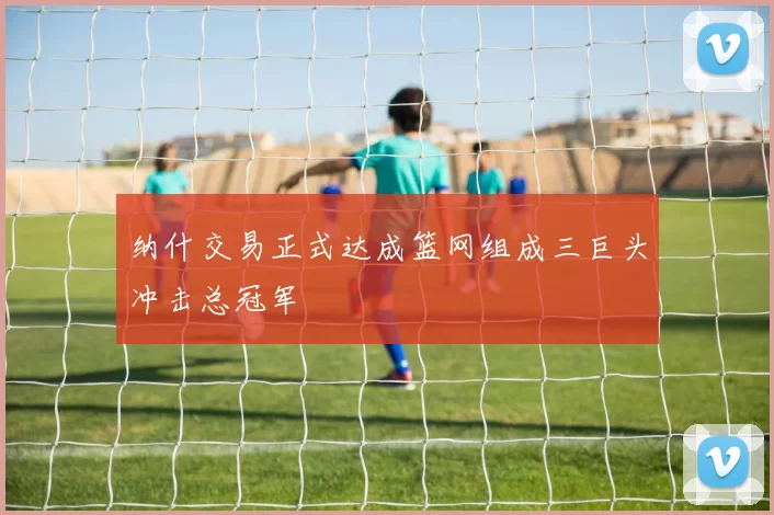 纳什交易正式达成篮网组成三巨头冲击总冠军