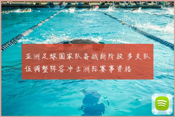 亚洲足球国家队备战新阶段 多支队伍调整阵容冲击洲际赛事资格