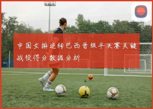 中国女排逆转巴西晋级半决赛关键战役得分数据分析