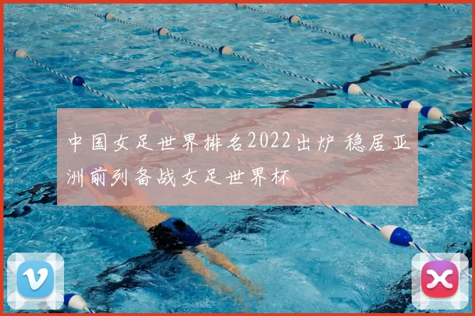 中国女足世界排名2022出炉 稳居亚洲前列备战女足世界杯