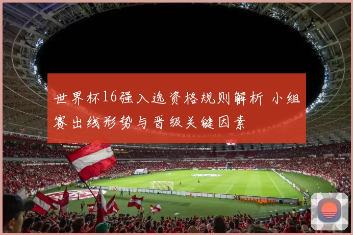 世界杯16强入选资格规则解析 小组赛出线形势与晋级关键因素