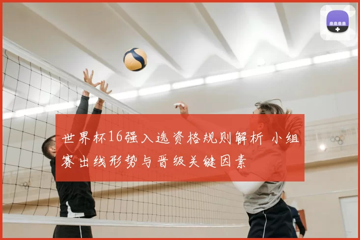 世界杯16强入选资格规则解析 小组赛出线形势与晋级关键因素