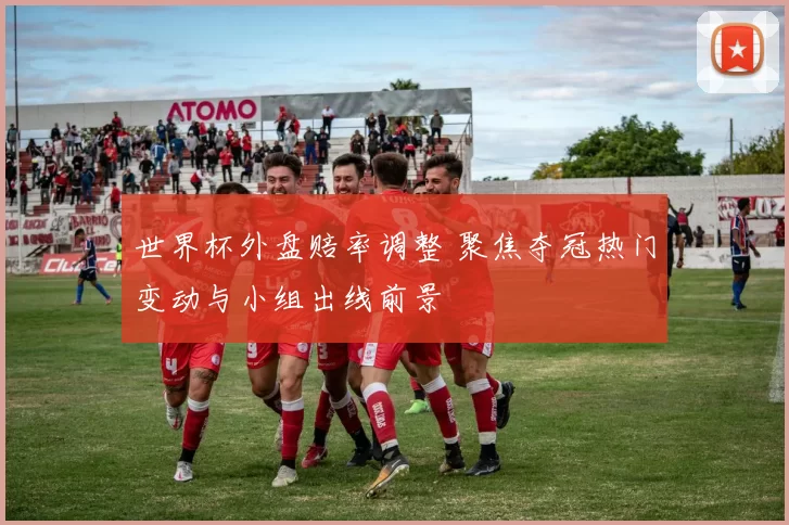 世界杯外盘赔率调整 聚焦夺冠热门变动与小组出线前景