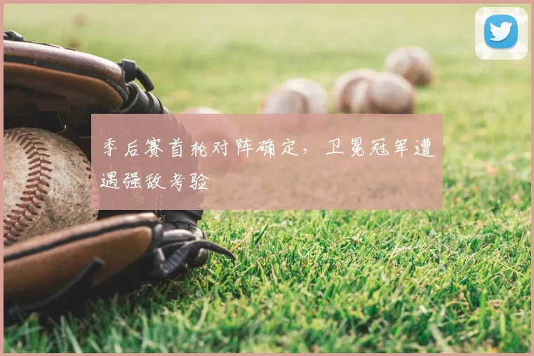 季后赛首轮对阵确定,卫冕冠军遭遇强敌考验